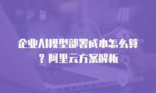 企业AI模型部署成本怎么算？阿里云方案解析