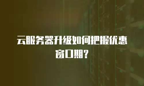 云服务器升级如何把握优惠窗口期？