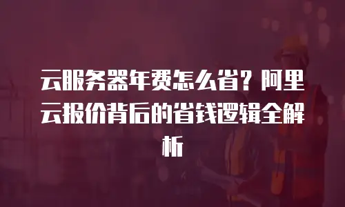 云服务器年费怎么省？阿里云报价背后的省钱逻辑全解析