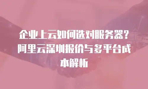 企业上云如何选对服务器？阿里云深圳报价与多平台成本解析