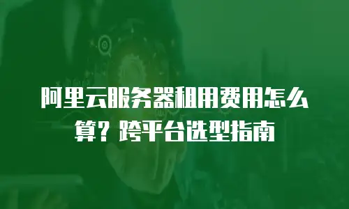 阿里云服务器租用费用怎么算？跨平台选型指南