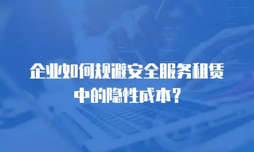 企业如何规避安全服务租赁中的隐性成本？