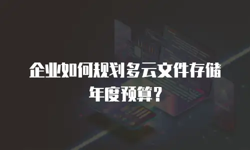 企业如何规划多云文件存储年度预算？