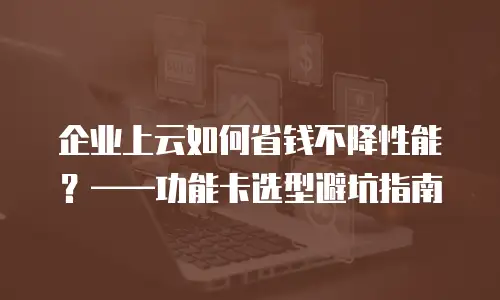 企业上云如何省钱不降性能？——功能卡选型避坑指南