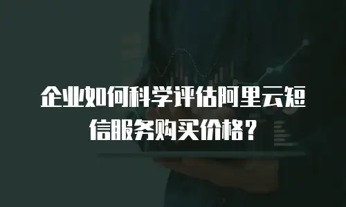 企业如何科学评估阿里云短信服务购买价格？