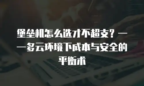 堡垒机怎么选才不超支？——多云环境下成本与安全的平衡术