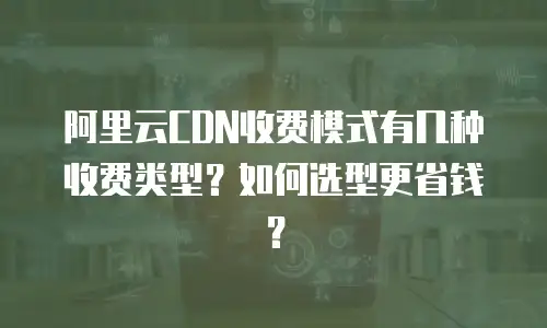 阿里云CDN收费模式有几种收费类型？如何选型更省钱？