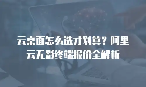 云桌面怎么选才划算？阿里云无影终端报价全解析