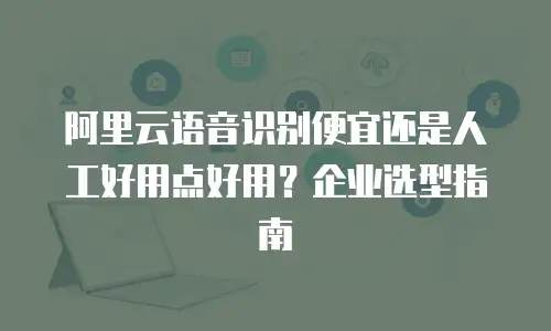 阿里云语音识别便宜还是人工好用点好用？企业选型指南