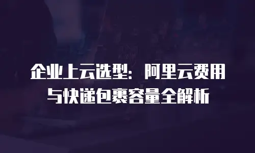 企业上云选型：阿里云费用与快递包裹容量全解析