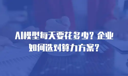 AI模型每天要花多少？企业如何选对算力方案？