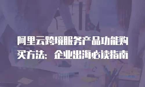 阿里云跨境服务产品功能购买方法：企业出海必读指南