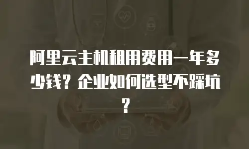 阿里云主机租用费用一年多少钱？企业如何选型不踩坑？