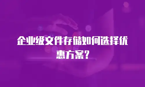 企业级文件存储如何选择优惠方案？