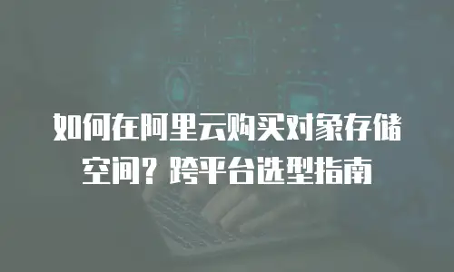 如何在阿里云购买对象存储空间？跨平台选型指南