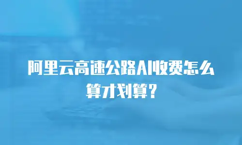 阿里云高速公路AI收费怎么算才划算？