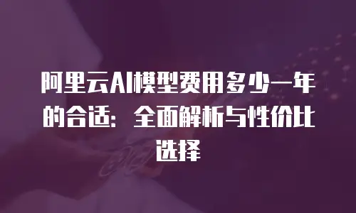 阿里云AI模型费用多少一年的合适：全面解析与性价比选择