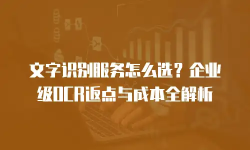 文字识别服务怎么选？企业级OCR返点与成本全解析