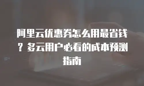 阿里云优惠券怎么用最省钱？多云用户必看的成本预测指南