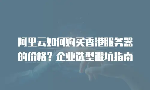 阿里云如何购买香港服务器的价格？企业选型避坑指南