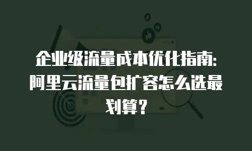 企业级流量成本优化指南：阿里云流量包扩容怎么选最划算？