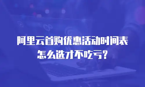 阿里云首购优惠活动时间表怎么选才不吃亏？