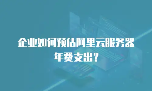 企业如何预估阿里云服务器年费支出？
