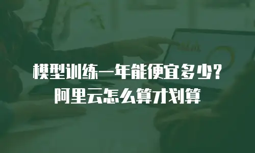 模型训练一年能便宜多少？阿里云怎么算才划算