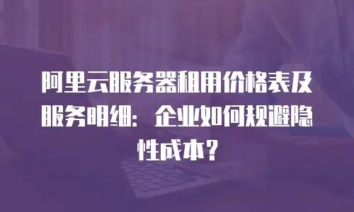 阿里云服务器租用价格表及服务明细：企业如何规避隐性成本？