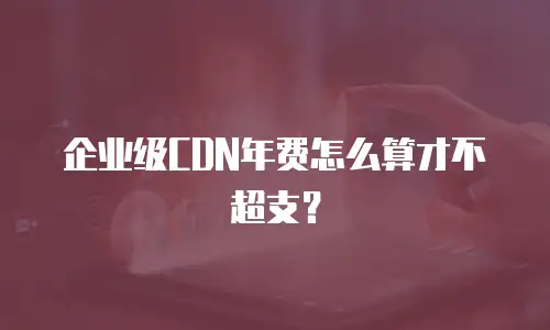 企业级CDN年费怎么算才不超支？