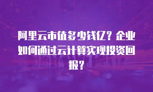 阿里云市值多少钱亿？企业如何通过云计算实现投资回报？