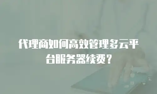 代理商如何高效管理多云平台服务器续费？
