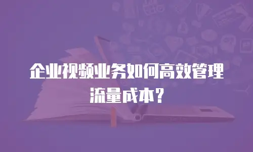 企业视频业务如何高效管理流量成本？