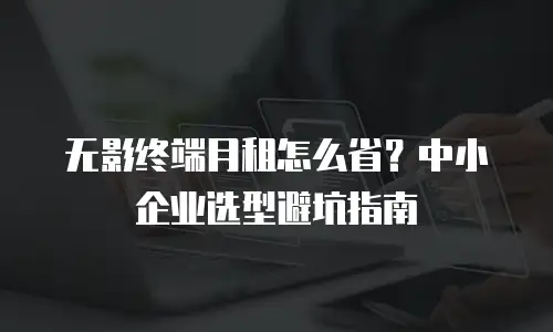 无影终端月租怎么省？中小企业选型避坑指南