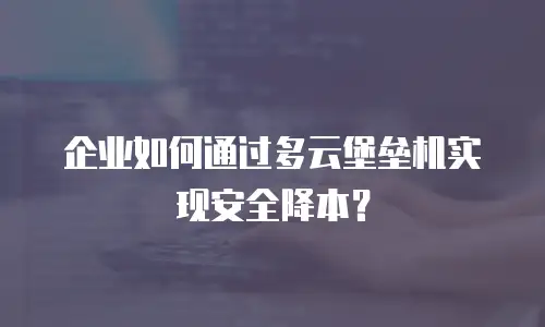 企业如何通过多云堡垒机实现安全降本？