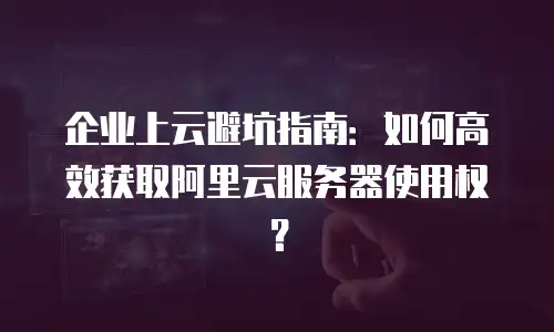 企业上云避坑指南：如何高效获取阿里云服务器使用权？
