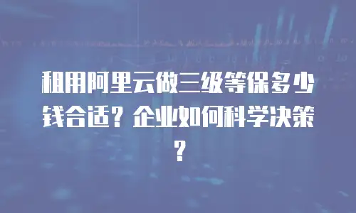 租用阿里云做三级等保多少钱合适？企业如何科学决策？