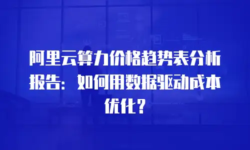 阿里云算力价格趋势表分析报告：如何用数据驱动成本优化？