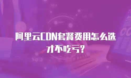 阿里云CDN套餐费用怎么选才不吃亏？