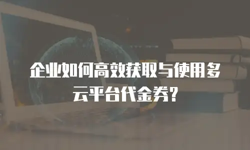 企业如何高效获取与使用多云平台代金券？