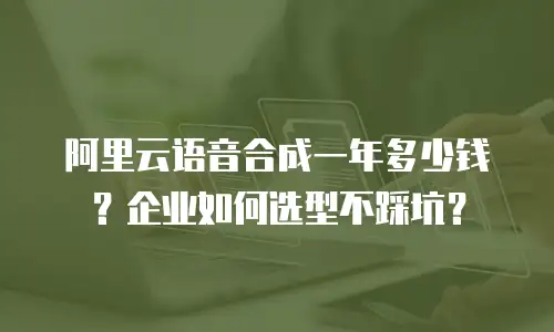 阿里云语音合成一年多少钱？企业如何选型不踩坑？