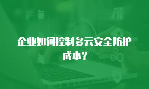 企业如何控制多云安全防护成本？