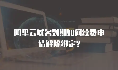 阿里云域名到期如何续费申请解除绑定？