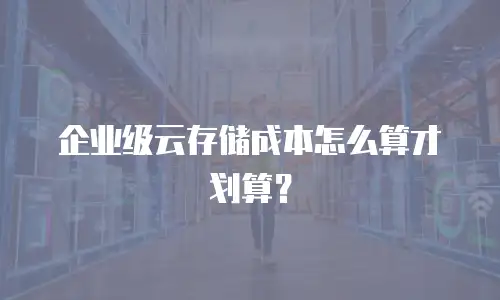 企业级云存储成本怎么算才划算？
