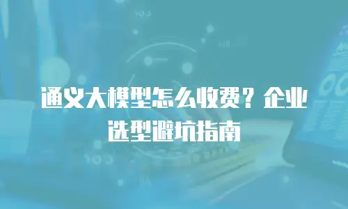 通义大模型怎么收费？企业选型避坑指南