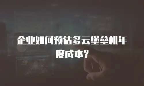 企业如何预估多云堡垒机年度成本？