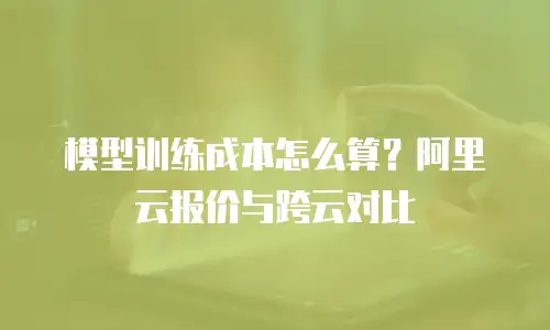 模型训练成本怎么算？阿里云报价与跨云对比