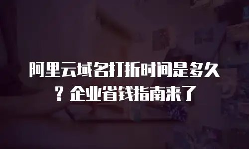 阿里云域名打折时间是多久？企业省钱指南来了