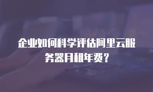 企业如何科学评估阿里云服务器月租年费？
