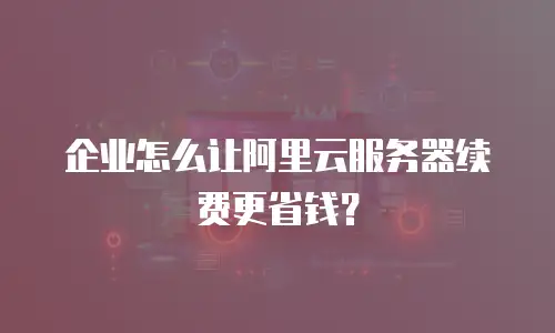 企业怎么让阿里云服务器续费更省钱？